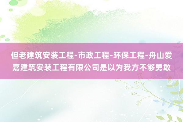 但老建筑安装工程-市政工程-环保工程-舟山爱嘉建筑安装工程有限公司是以为我方不够勇敢