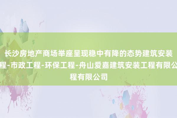 长沙房地产商场举座呈现稳中有降的态势建筑安装工程-市政工程-环保工程-舟山爱嘉建筑安装工程有限公司