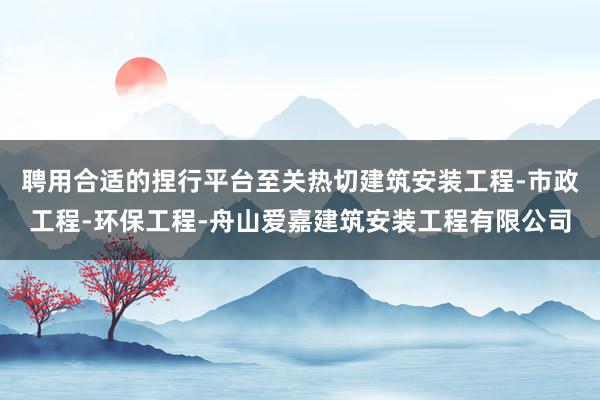 聘用合适的捏行平台至关热切建筑安装工程-市政工程-环保工程-舟山爱嘉建筑安装工程有限公司