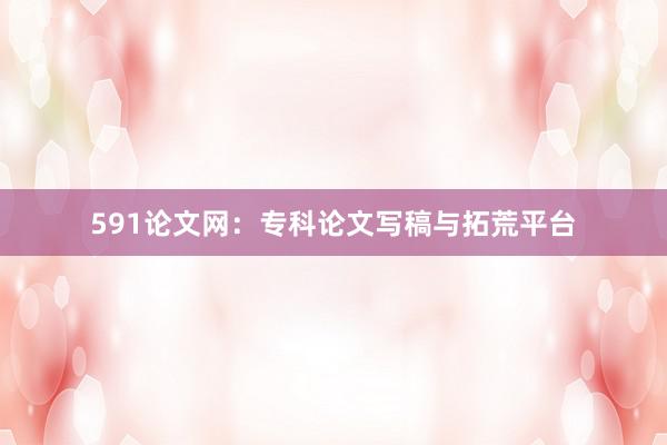 591论文网：专科论文写稿与拓荒平台