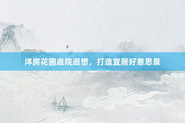 洋房花圃庭院遐想，打造宜居好意思景